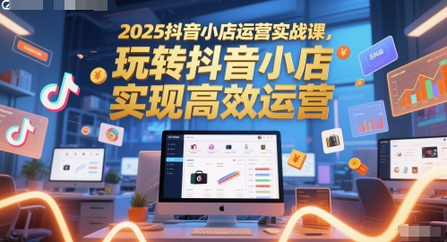 2025抖音小店运营实战课，玩转抖音小店，实现高效运营-大叔网创联盟
