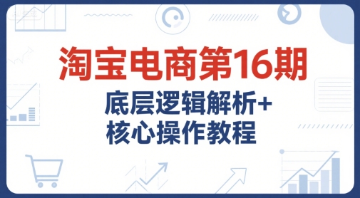淘宝电商第16期，底层逻辑解析+核心操作教程，运营、推广提升能力的必学课程+配套资料-大叔网创联盟