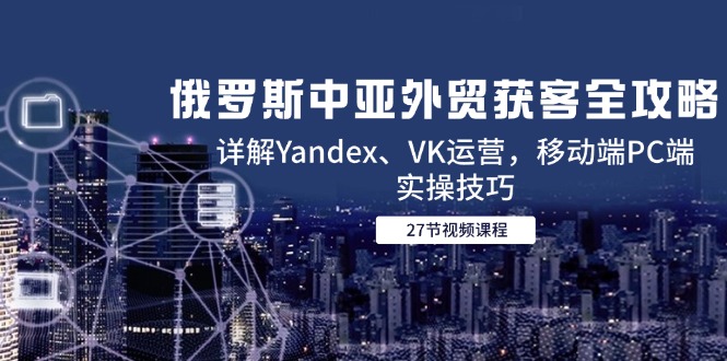 （14959期）俄罗斯中亚外贸获客全攻略，详解Yandex、VK运营，移动端PC端实操技巧-大叔网创联盟