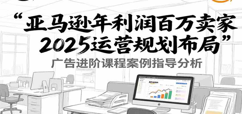亚马逊年利润百万卖家2025运营规划布局，广告进阶课程案例指导分析-大叔网创联盟