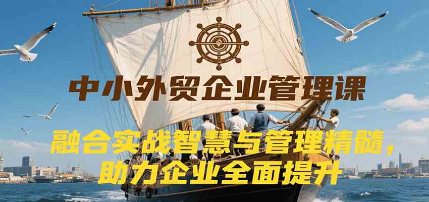 中小外贸企业管理课，融合实战智慧与管理精髓，助力企业全面提升管理水平-大叔网创联盟